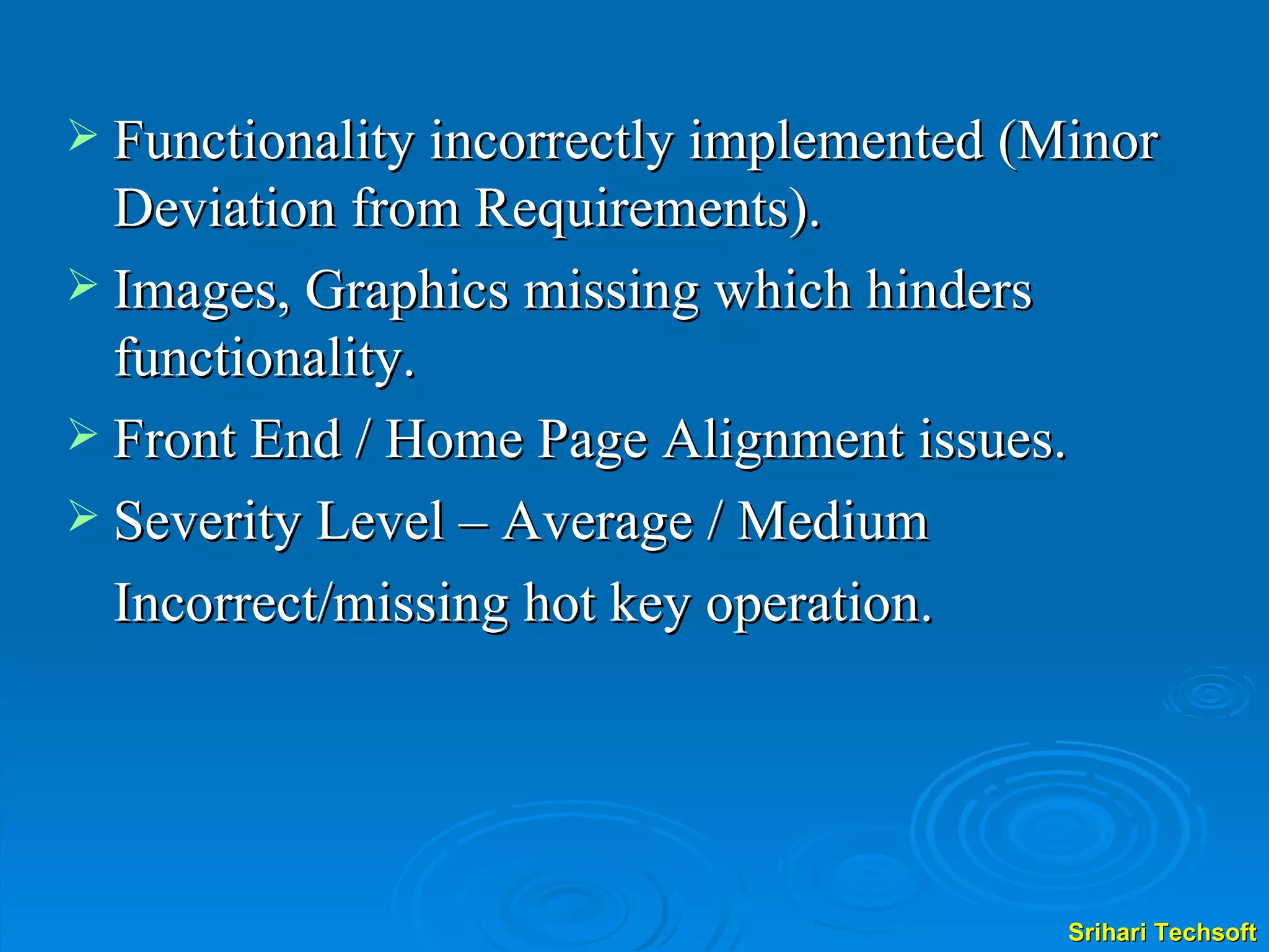 Functionality incorrectly implemented (Minor Deviation from Requirements). Images, Graphics missing which hinders functionality. Front End / Home Page Alignment issues. Severity Level – Average / Medium Incorrect/missing hot key operation. 