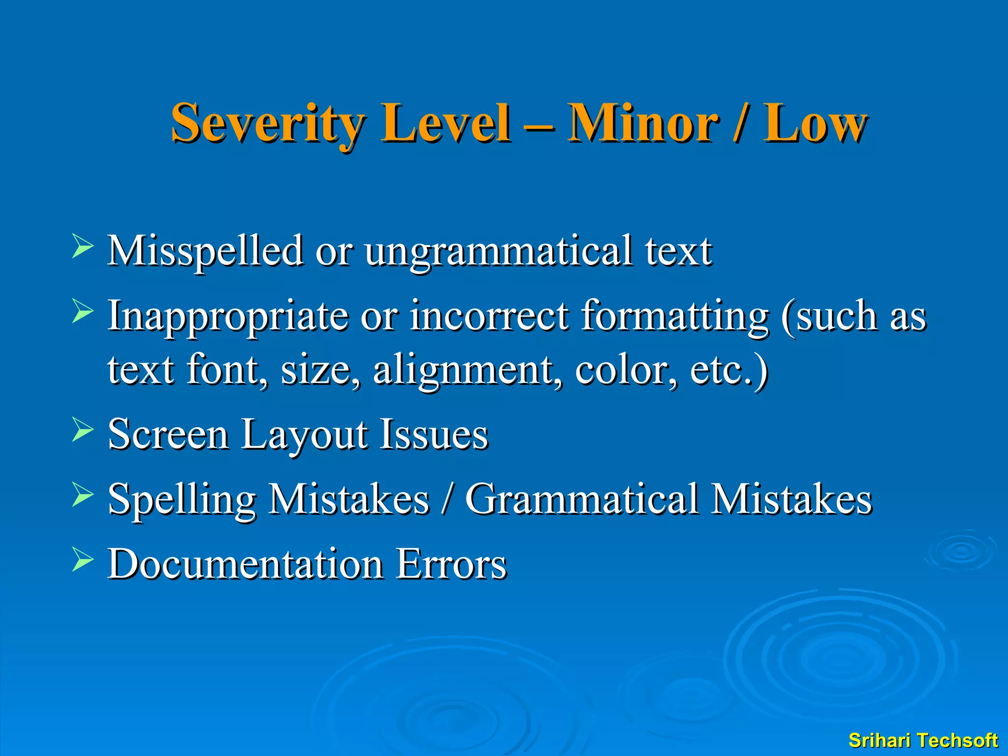 Severity Level – Minor / Low Misspelled or ungrammatical text Inappropriate or incorrect formatting (such as text font, size, alignment, color, etc.) Screen Layout Issues Spelling Mistakes / Grammatical Mistakes Documentation Errors 