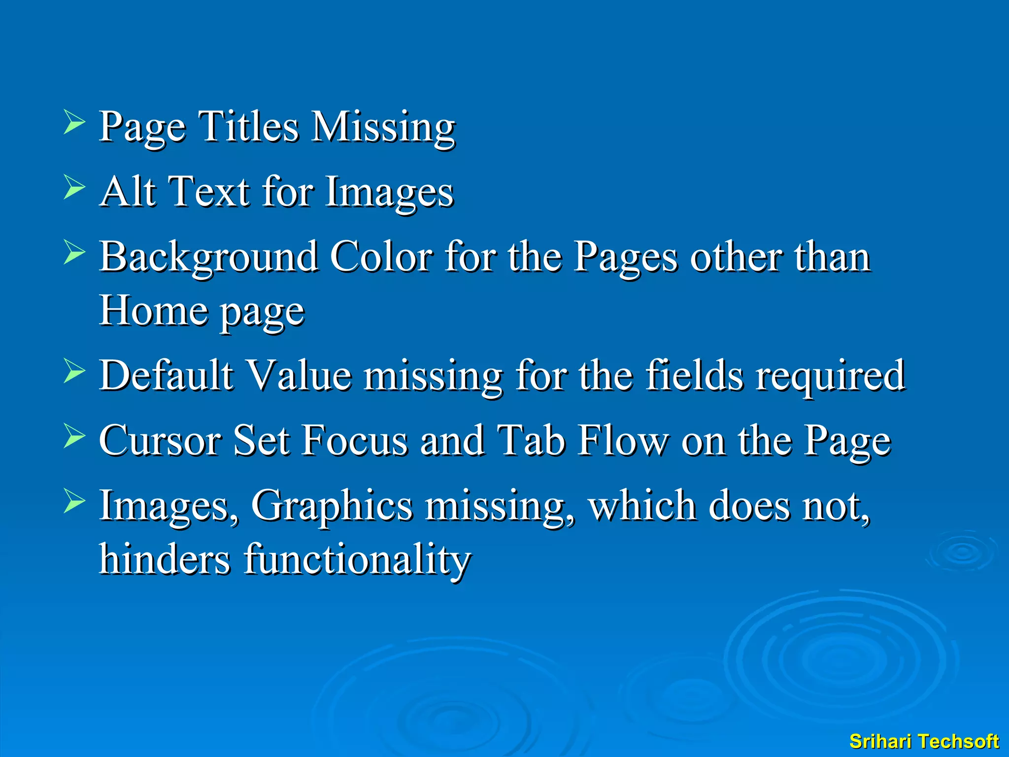 Page Titles Missing  Alt Text for Images Background Color for the Pages other than Home page Default Value missing for the fields required Cursor Set Focus and Tab Flow on the Page Images, Graphics missing, which does not, hinders functionality 