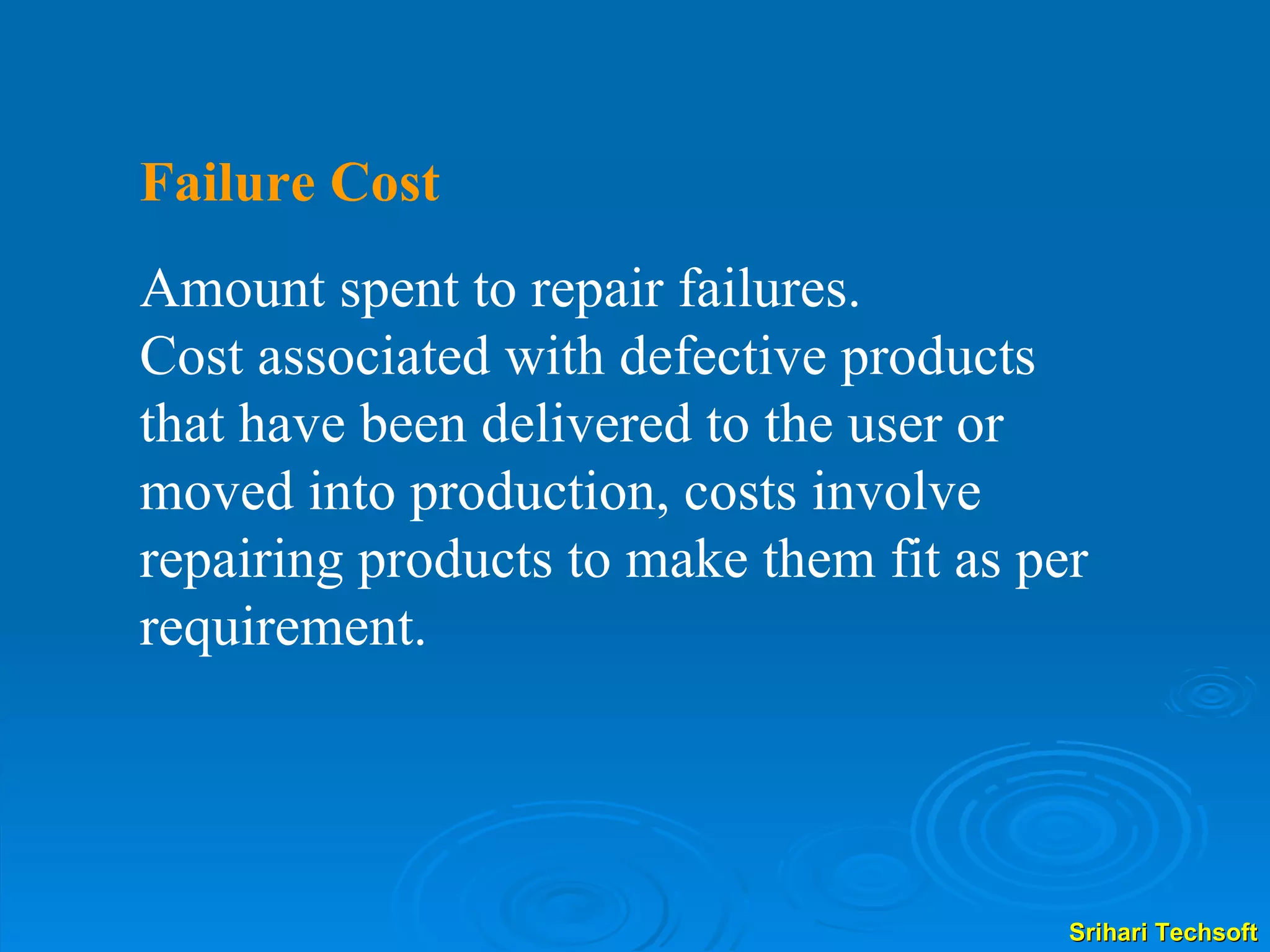 Failure Cost   Amount spent to repair failures. Cost associated with defective products that have been delivered to the user or moved into production, costs involve repairing products to make them fit as per requirement.  