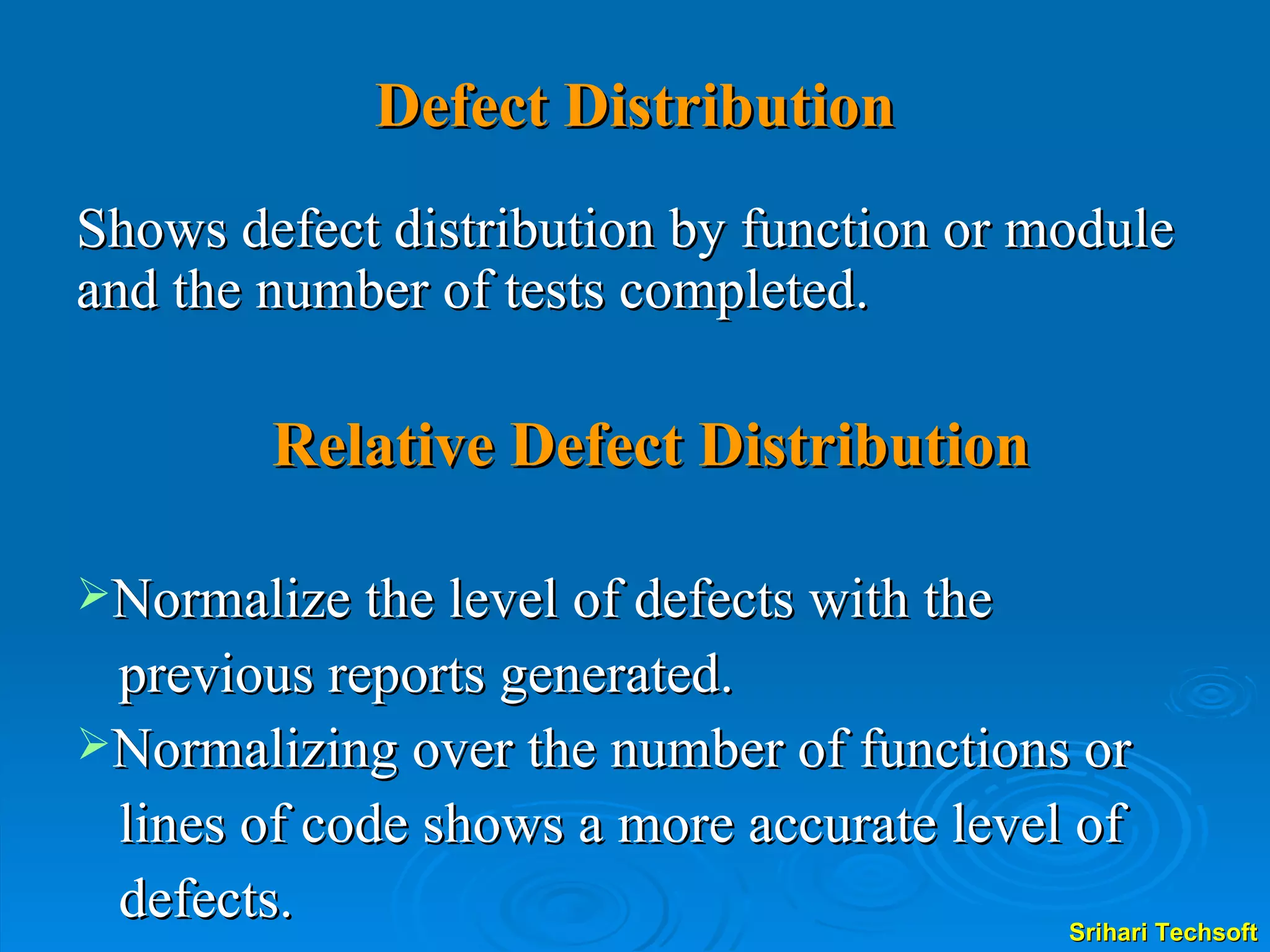 Defect Distribution Shows defect distribution by function or module and the number of tests completed. Relative Defect Distribution Normalize the level of defects with the  previous reports generated.  Normalizing over the number of functions or lines of code shows a more accurate level of  defects. 