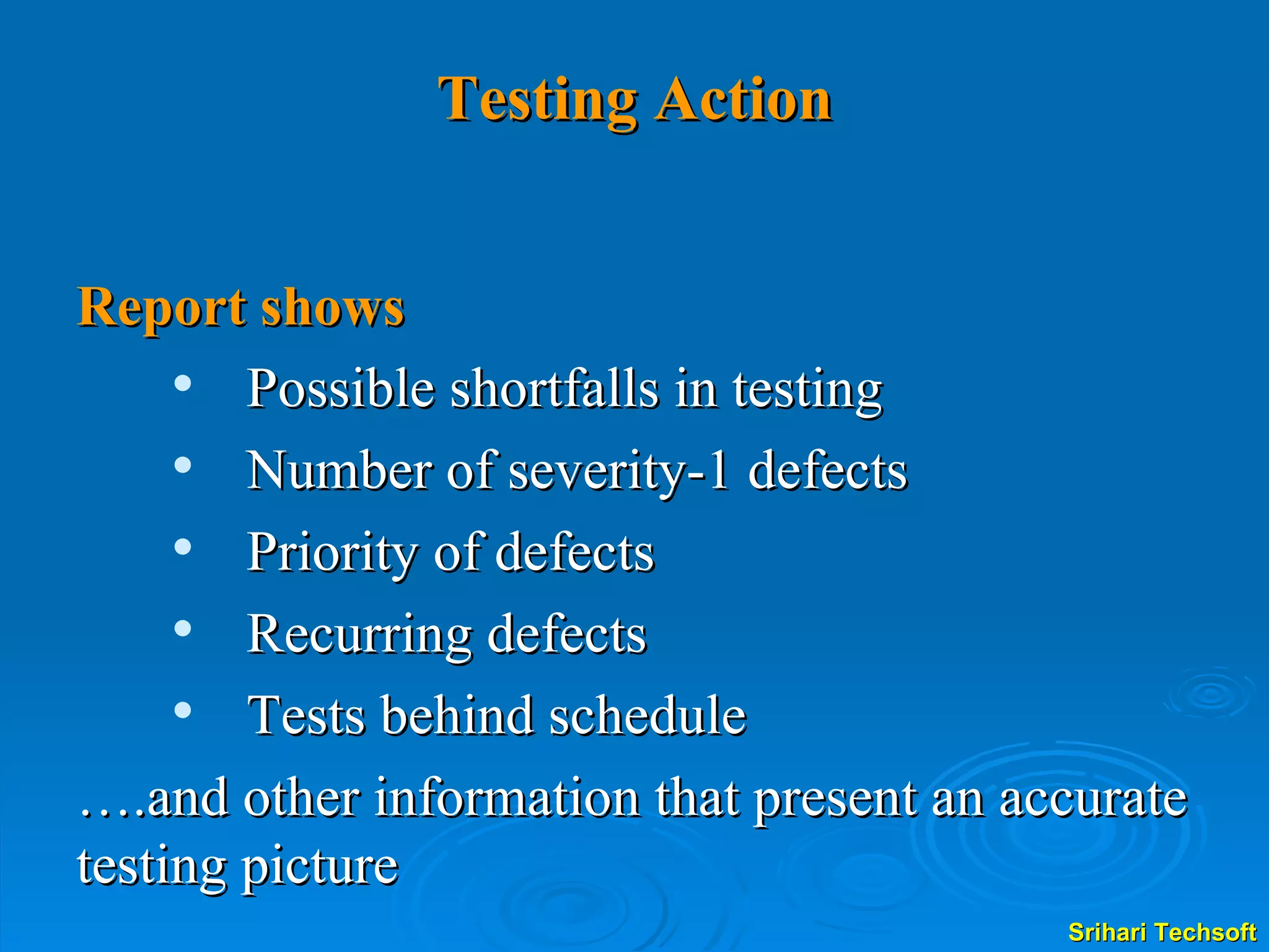 Testing Action Report shows Possible shortfalls in testing Number of severity-1 defects Priority of defects Recurring defects Tests behind schedule … .and other information that present an accurate testing picture 