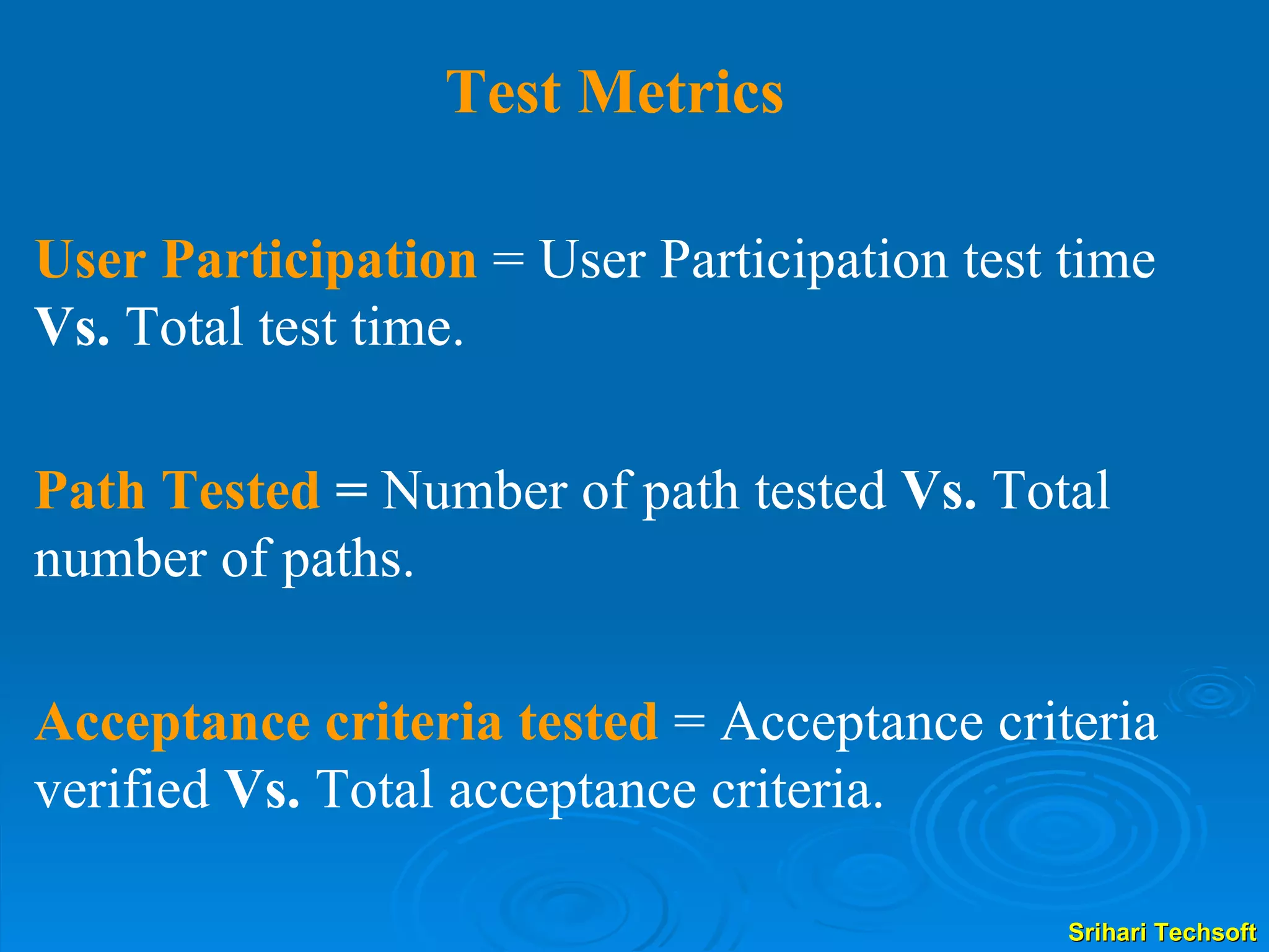 Test Metrics User Participation   = User Participation test time  Vs.  Total test time. Path Tested  =  Number of path tested  Vs.  Total number of paths. Acceptance criteria tested   = Acceptance criteria verified  Vs.  Total acceptance criteria. 