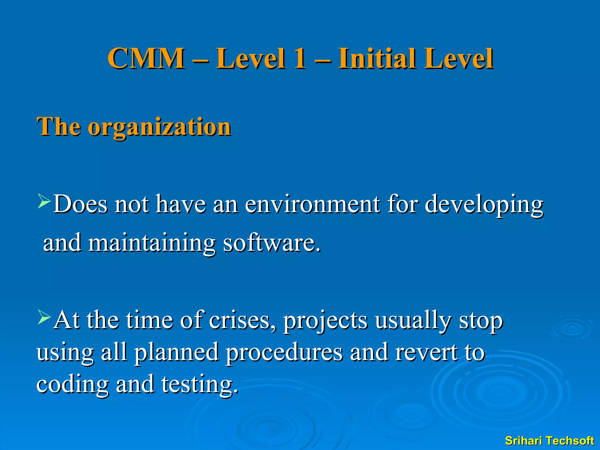 CMM – Level 1 – Initial Level The organization  Does not have an environment for developing  and maintaining software.  At the time of crises, projects usually stop using all planned procedures and revert to coding and testing.  