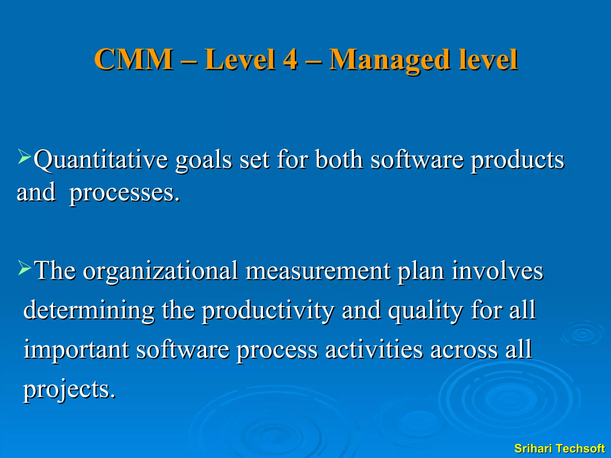CMM – Level 4 – Managed level Quantitative goals set for both software products and  processes. The organizational measurement plan involves determining the productivity and quality for all  important software process activities across all  projects. 