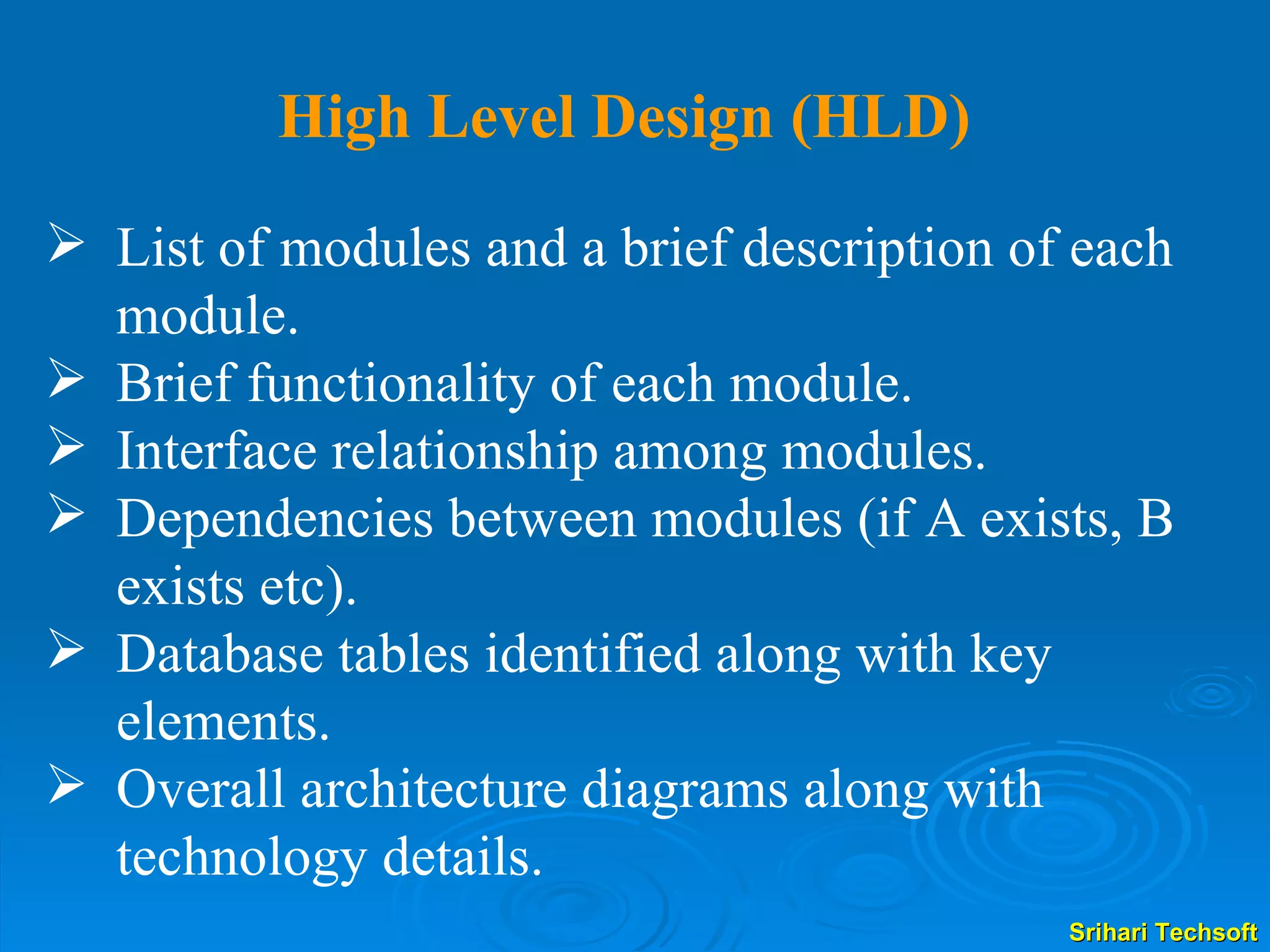 List of modules and a brief description of each module. Brief functionality of each module. Interface relationship among modules. Dependencies between modules (if A exists, B exists etc). Database tables identified along with key elements. Overall architecture diagrams along with technology details. High Level Design (HLD) 