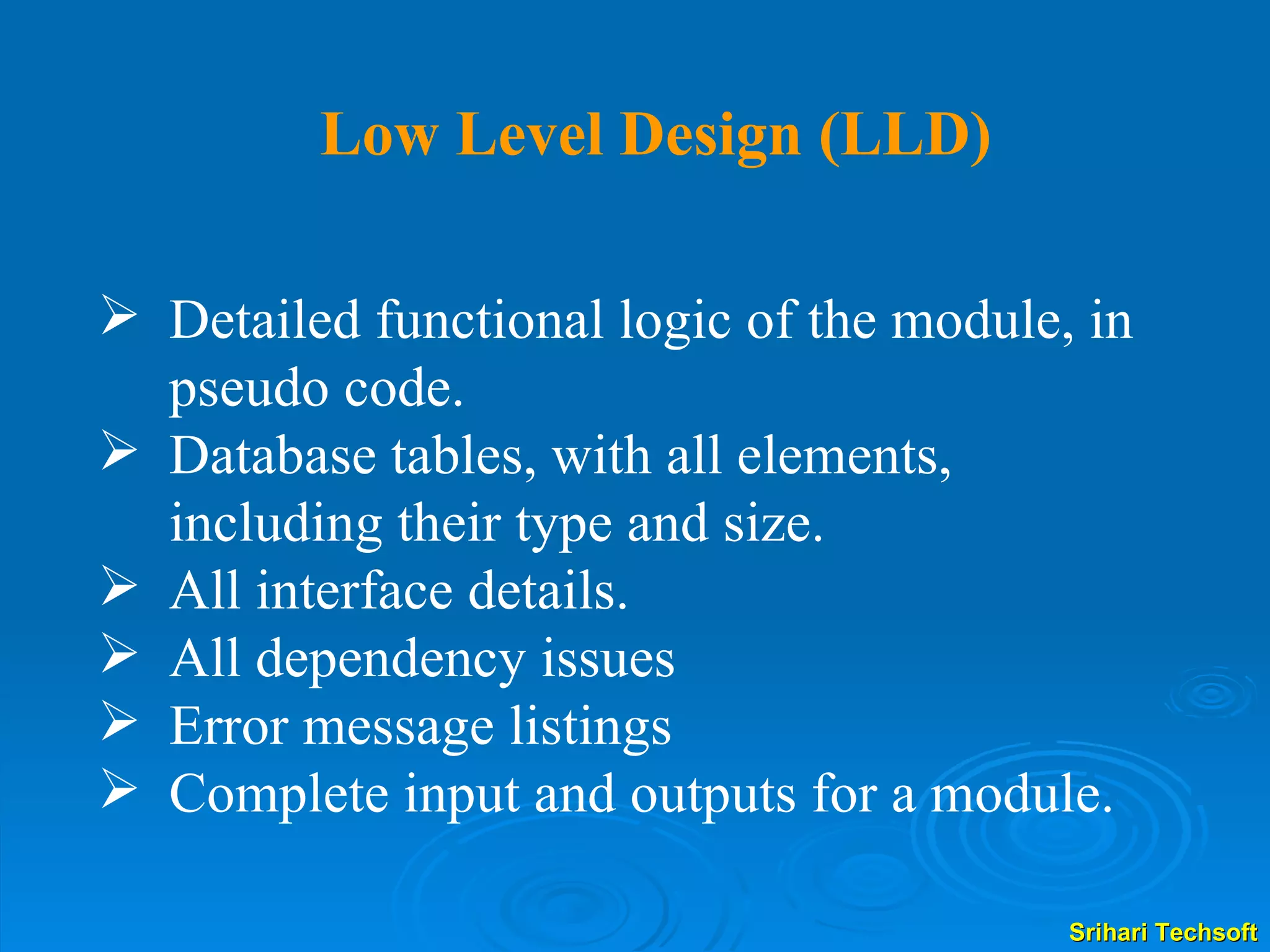 Detailed functional logic of the module, in pseudo code. Database tables, with all elements, including their type and size. All interface details. All dependency issues Error message listings Complete input and outputs for a module. Low Level Design (LLD) 