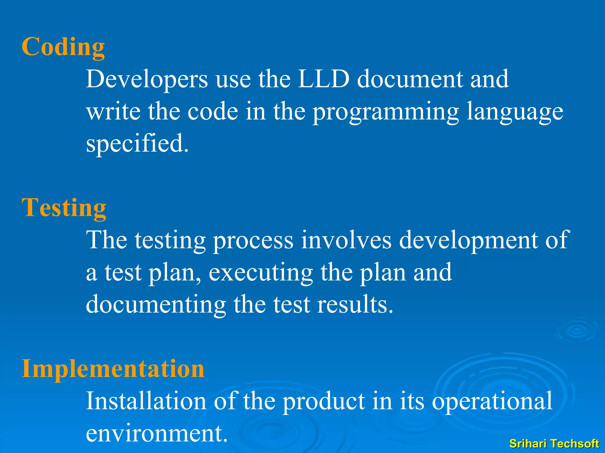 Coding Developers use the LLD document and write the code in the programming language specified.  Testing The testing process involves development of a test plan, executing the plan and documenting the test results.  Implementation Installation of the product in its operational environment. 