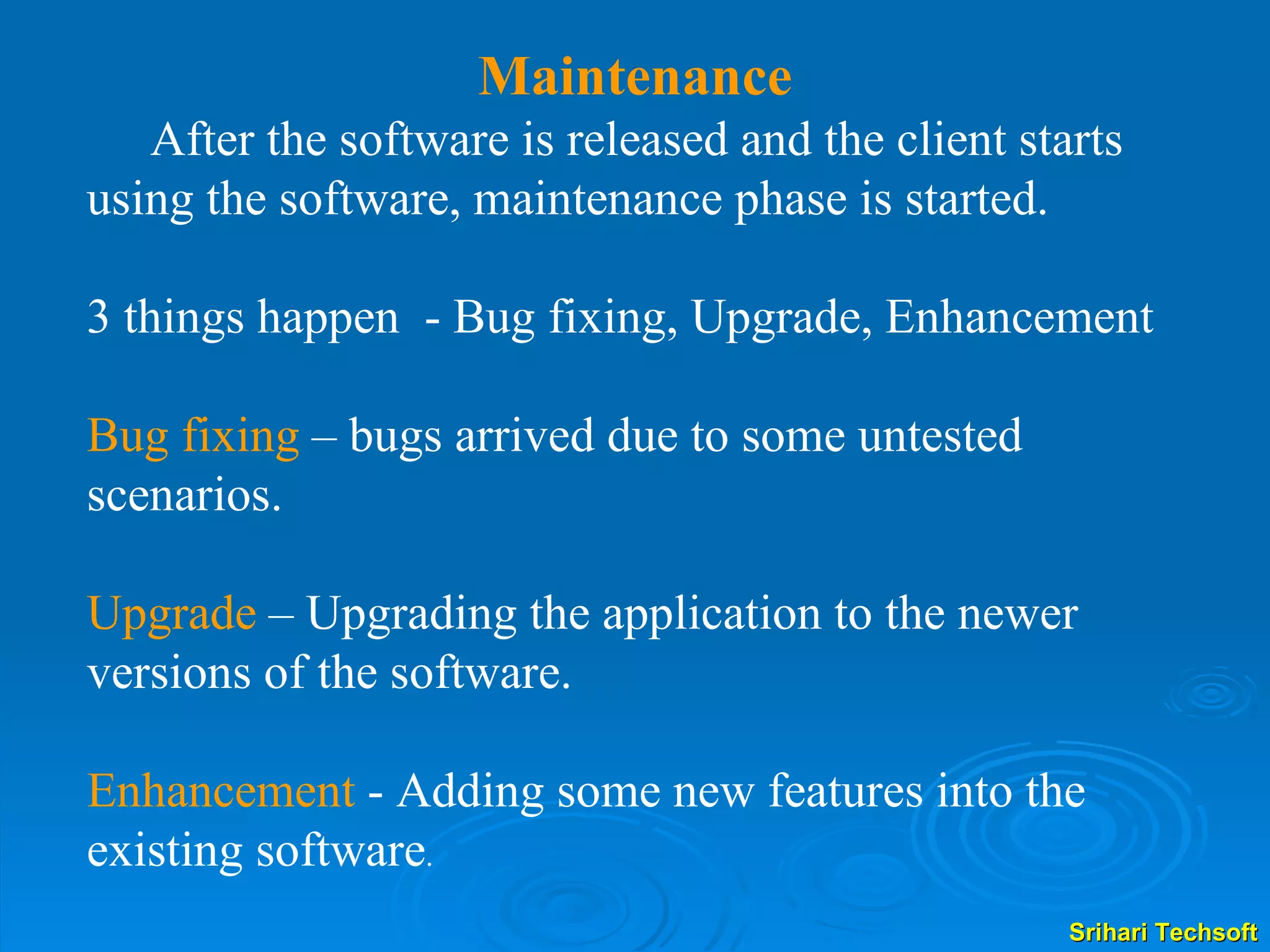 Maintenance After the software is released and the client starts using the software, maintenance phase is started. 3 things happen  - Bug fixing, Upgrade, Enhancement Bug fixing  – bugs arrived due to some untested  scenarios.  Upgrade  – Upgrading the application to the newer versions of the software. Enhancement  - Adding some new features into the existing software . 