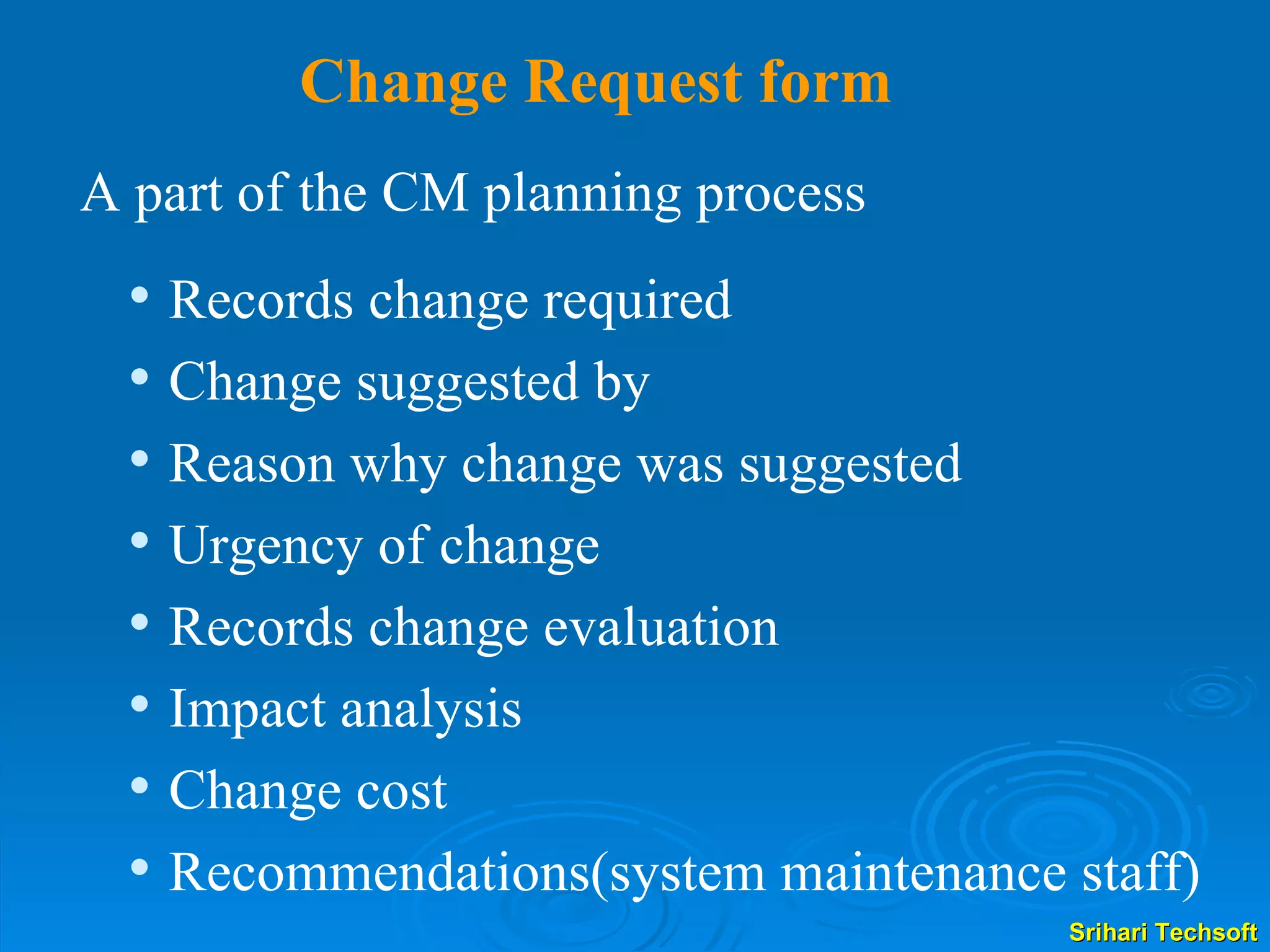 Change Request form A part of the CM planning process  Records change required Change suggested by Reason why change was suggested  Urgency of change Records change evaluation Impact analysis Change cost Recommendations(system maintenance staff) 