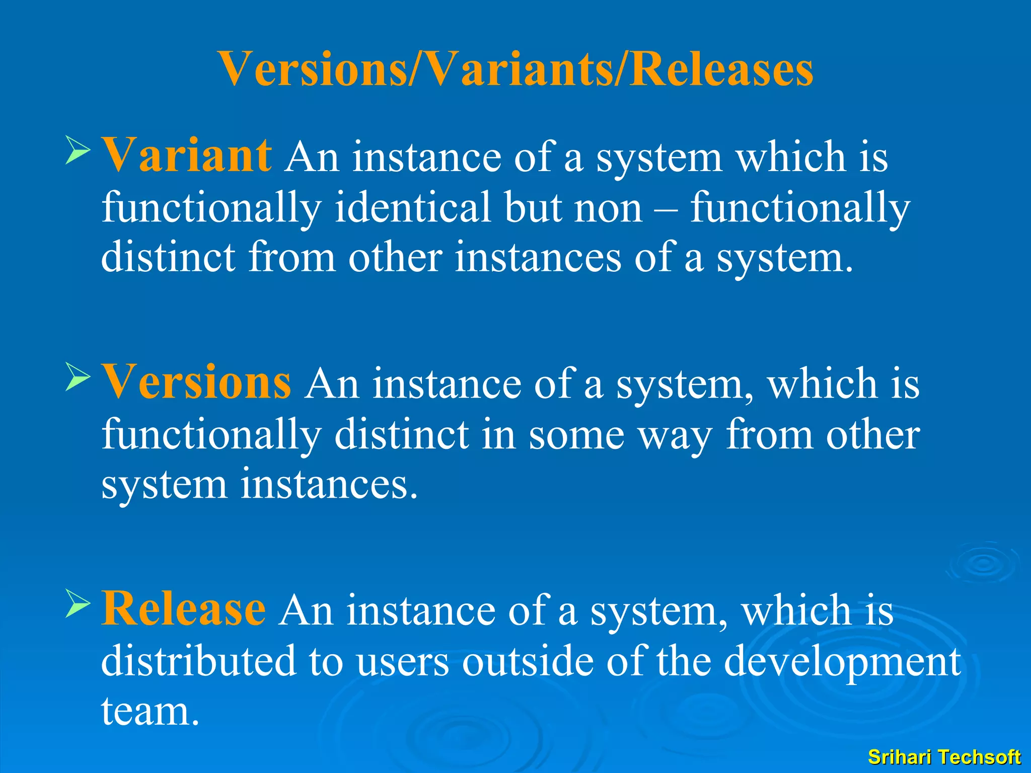 Versions/Variants/Releases  Variant   An instance of a system which is functionally identical but non – functionally distinct from other instances of a system. Versions  An instance of a system, which is functionally distinct in some way from other system instances. Release   An instance of a system, which is distributed to users outside of the development team. 