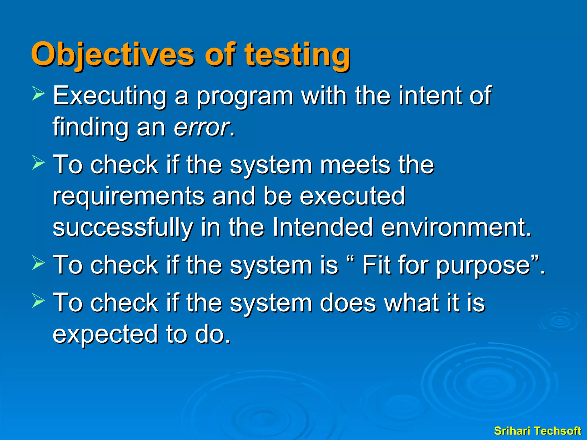 Objectives of testing Executing a program with the intent of finding an  error . To check if the system meets the requirements and be executed successfully in the Intended environment. To check if the system is “ Fit for purpose”. To check if the system does what it is expected to do.  