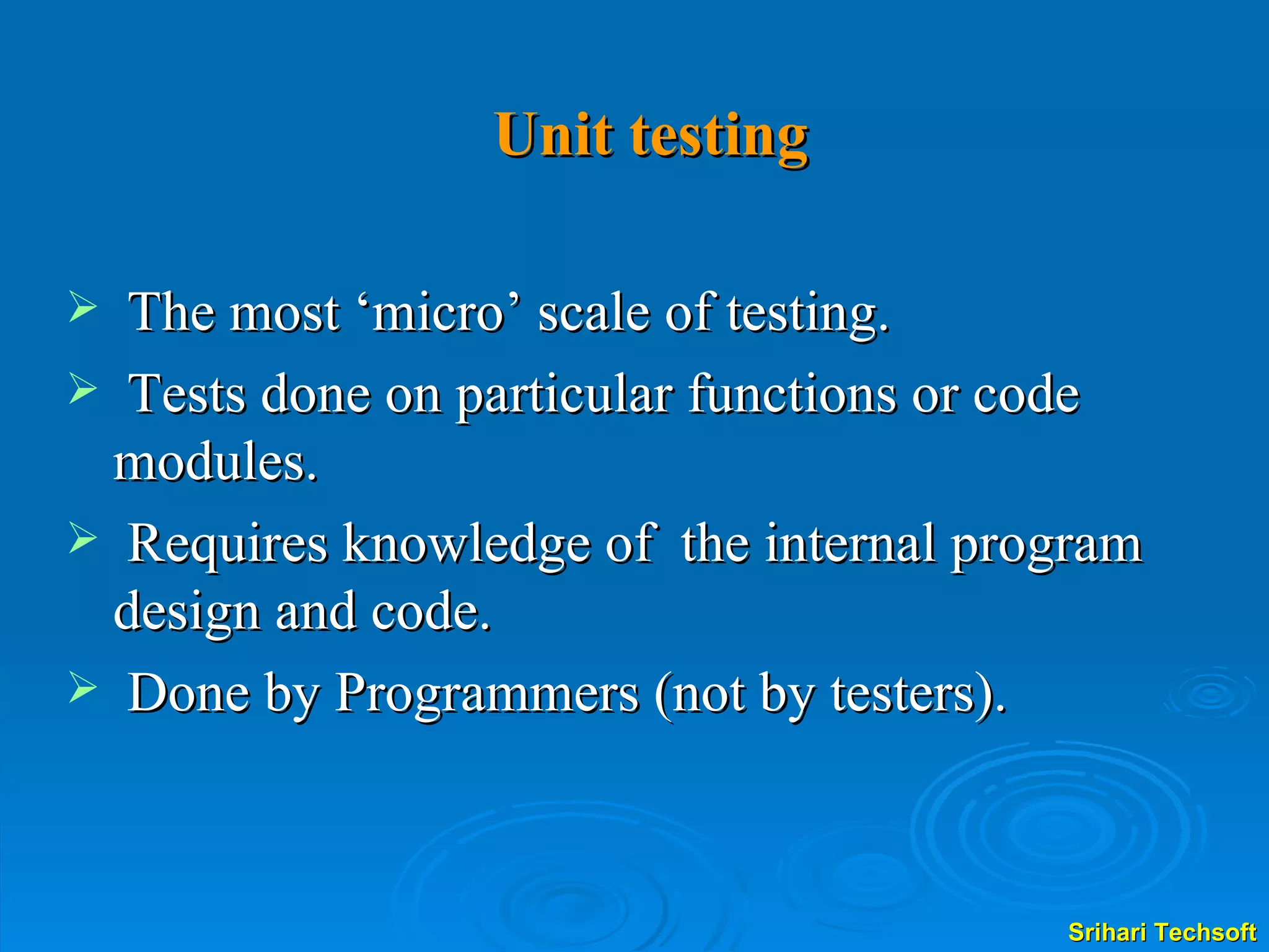 Unit testing The most ‘micro’ scale of testing. Tests done on particular functions or code modules. Requires knowledge of  the internal program design and code. Done by Programmers (not by testers). 