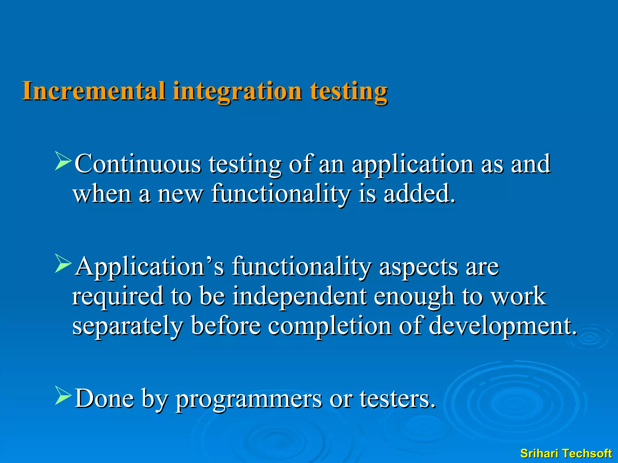 Incremental integration testing Continuous testing of an application as and when a new functionality is added. Application’s functionality aspects are required to be independent enough to work separately before completion of development. Done by programmers or testers. 