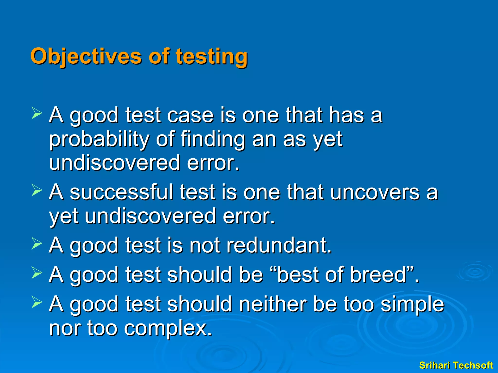 Objectives of testing A good test case is one that has a probability of finding an as yet undiscovered error. A successful test is one that uncovers a yet undiscovered error. A good test is not redundant. A good test should be “best of breed”. A good test should neither be too simple nor too complex.  