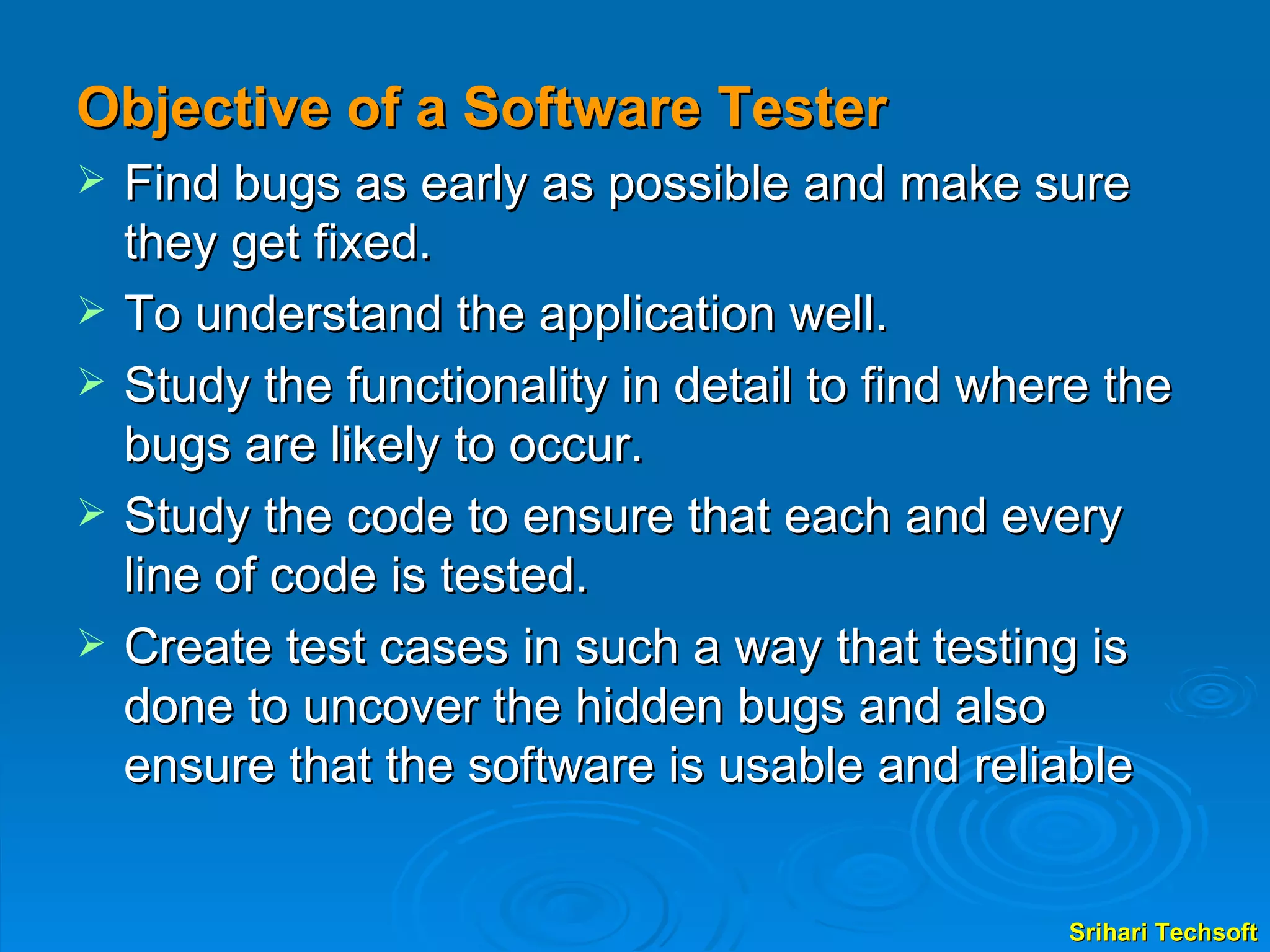 Objective of a Software Tester Find bugs as early as possible and make sure they get fixed. To understand the application well. Study the functionality in detail to find where the bugs are likely to occur. Study the code to ensure that each and every line of code is tested. Create test cases in such a way that testing is done to uncover the hidden bugs and also ensure that the software is usable and reliable  
