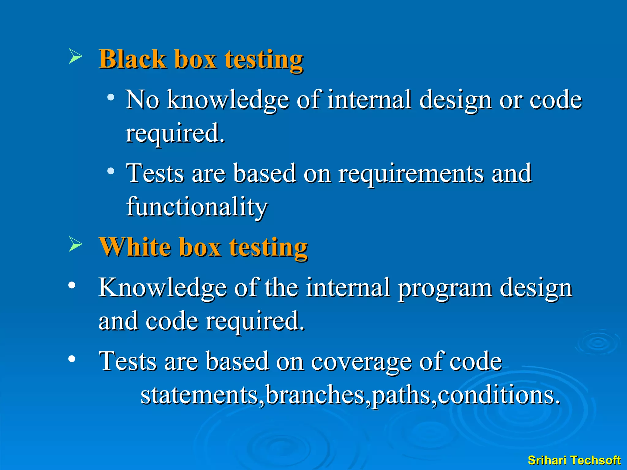 Black box testing No knowledge of internal design or code required. Tests are based on requirements and functionality White box testing Knowledge of the internal program design and code required. Tests are based on coverage of code  statements,branches,paths,conditions. 