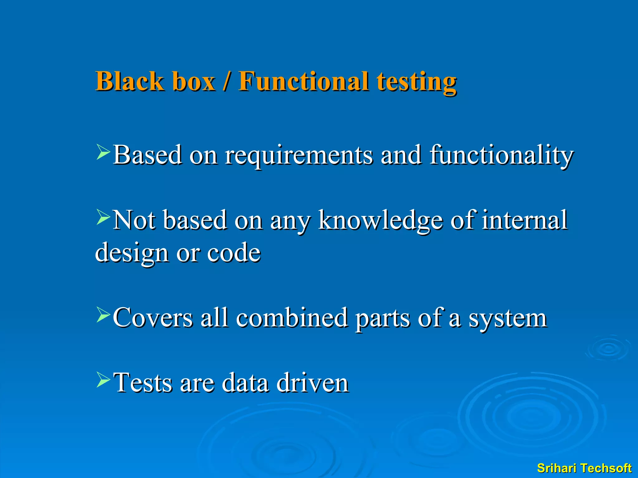 Black box / Functional testing   Based on requirements and functionality Not based on any knowledge of internal design or code Covers all combined parts of a system Tests are data driven 