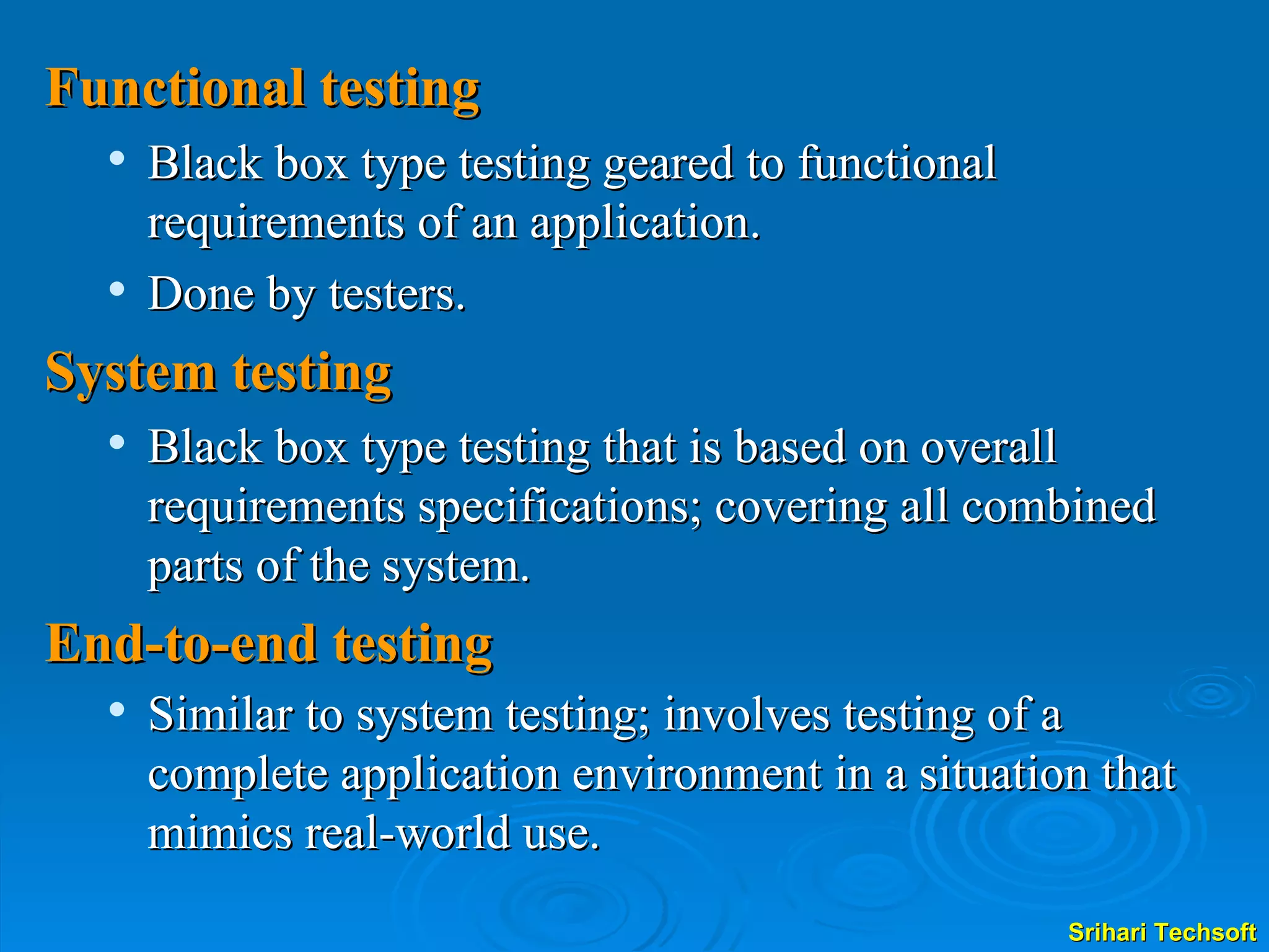 Functional testing Black box type testing geared to functional    requirements of an application. Done by testers. System testing Black box type testing that is based on overall requirements specifications; covering all combined parts of the system. End-to-end testing Similar to system testing; involves testing of a complete application environment in a situation that mimics real-world use. 