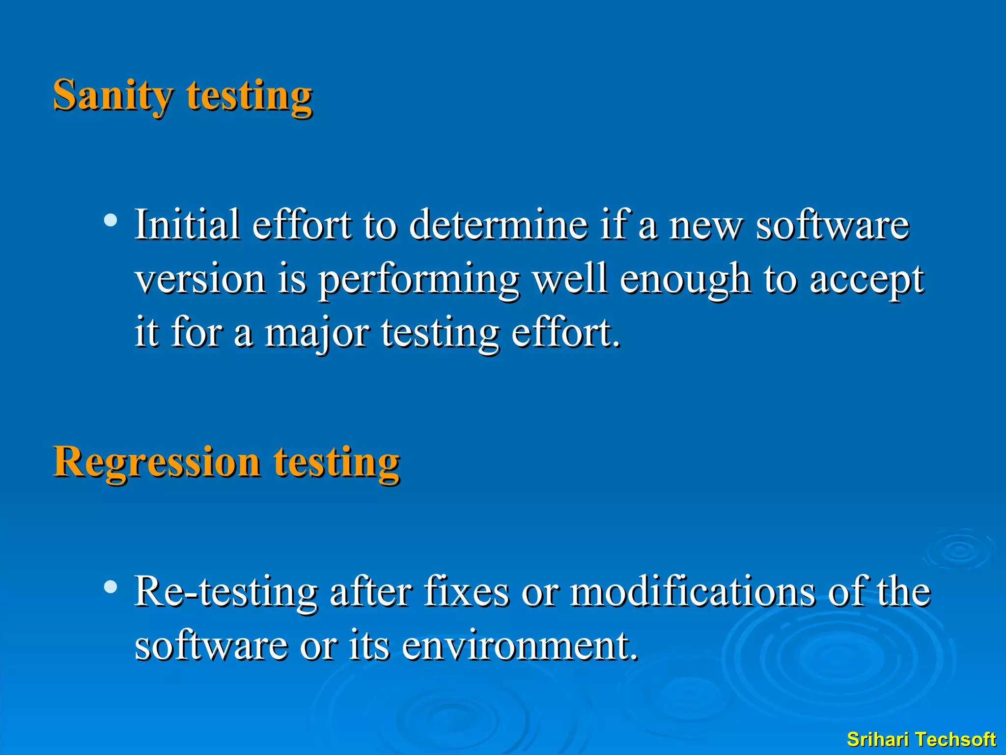 Sanity testing Initial effort to determine if a new software version is performing well enough to accept it for a major testing effort. Regression testing Re-testing after fixes or modifications of the software or its environment. 