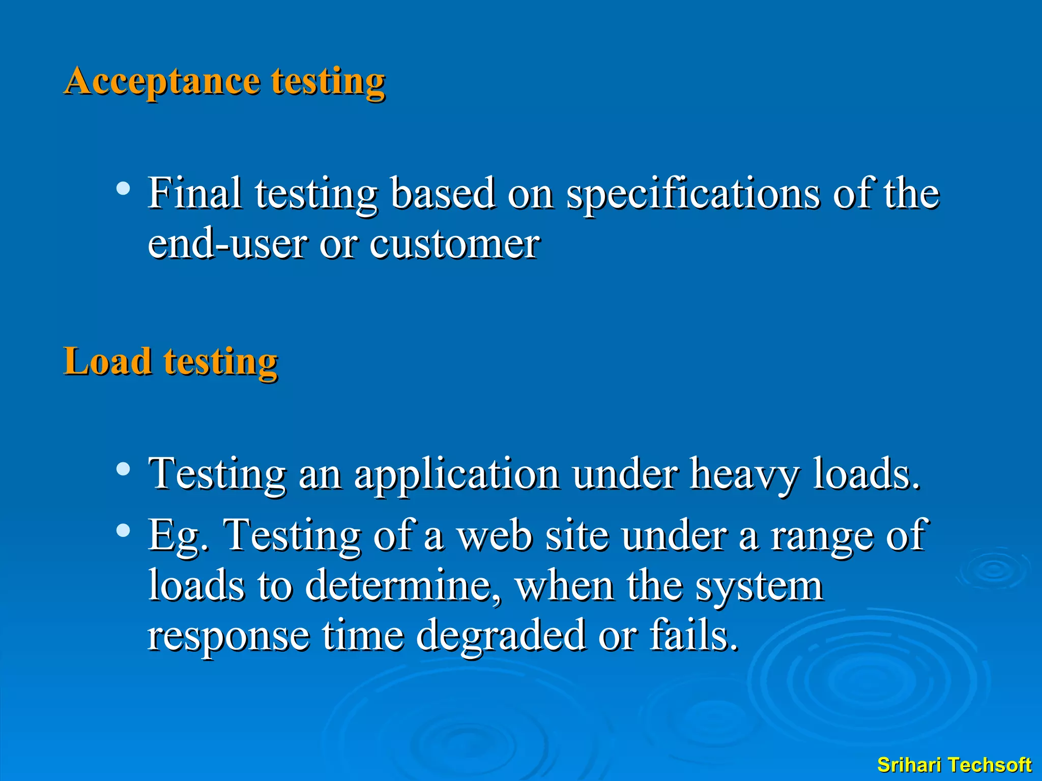 Acceptance testing Final testing based on specifications of the end-user or customer  Load testing Testing an application under heavy loads. Eg. Testing of a web site under a range of loads to determine, when the system response time degraded or fails. 