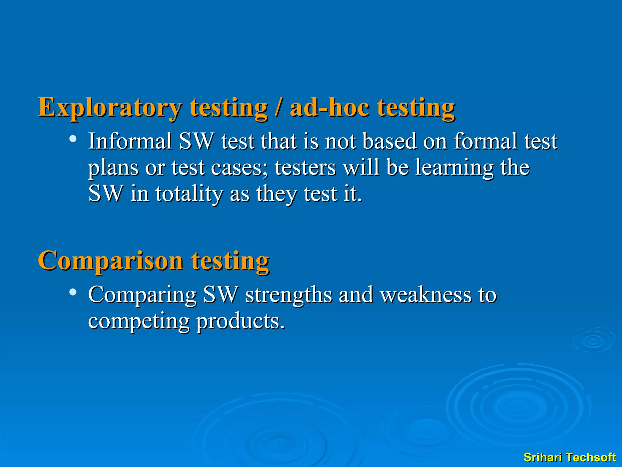 Exploratory testing / ad-hoc testing Informal SW test that is not based on formal test plans or test cases; testers will be learning the SW in totality as they test it. Comparison testing Comparing SW strengths and weakness to competing products. 