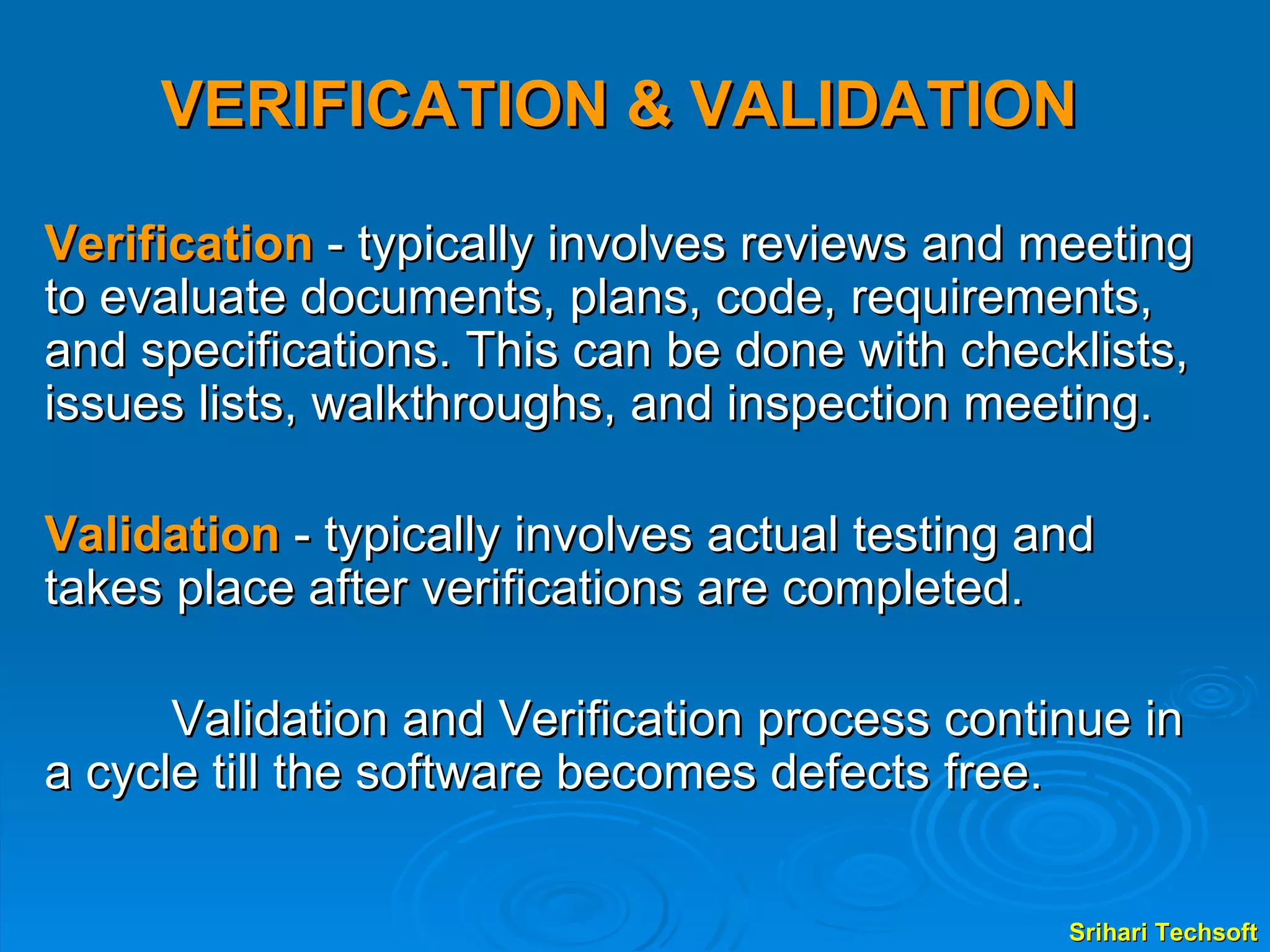 VERIFICATION & VALIDATION Verification  - typically involves reviews and meeting to evaluate documents, plans, code, requirements, and specifications. This can be done with checklists, issues lists, walkthroughs, and inspection meeting. Validation  - typically involves actual testing and takes place after verifications are completed. Validation and Verification process continue in a cycle till the software becomes defects free. 