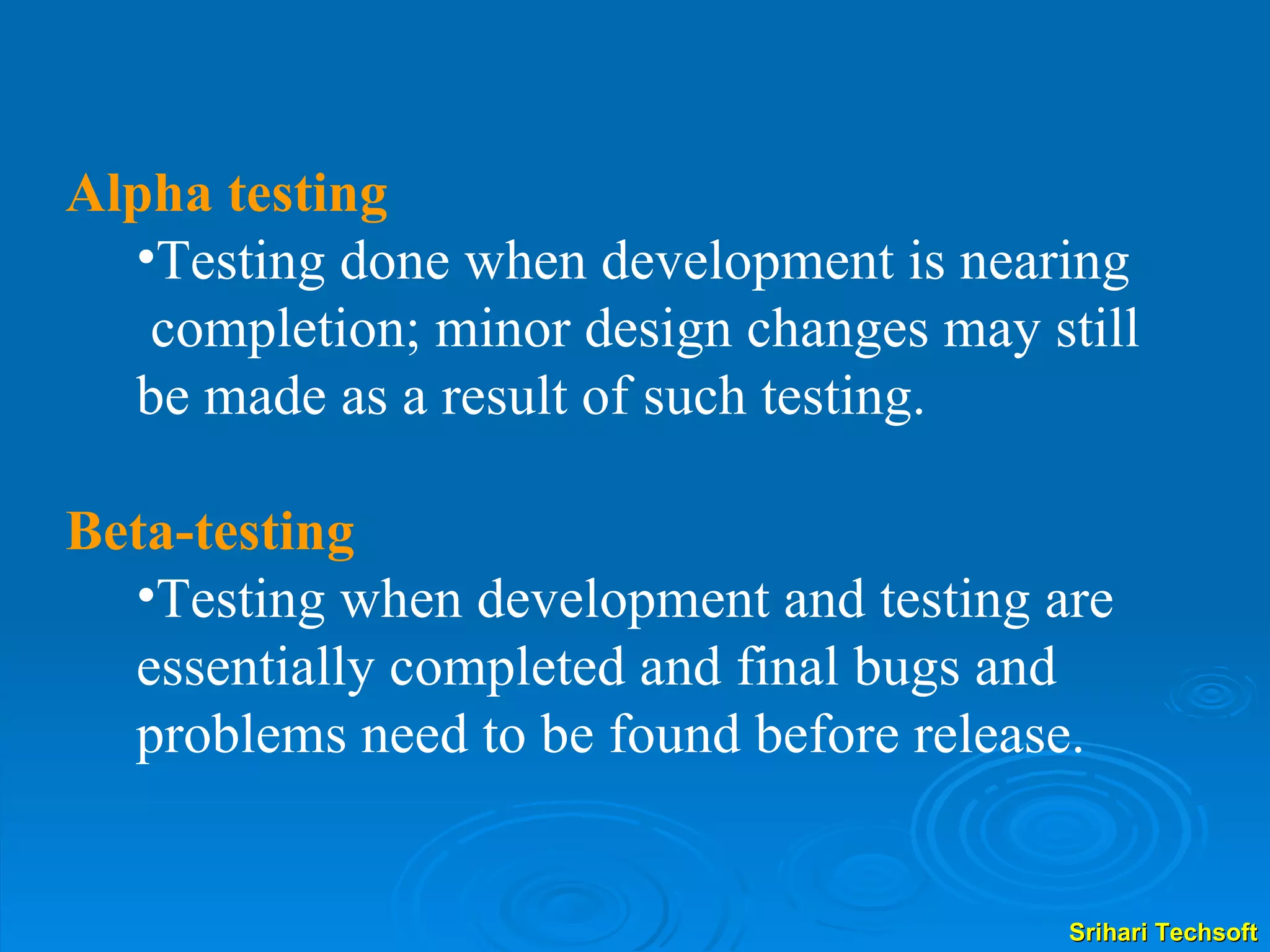 Alpha testing Testing done when development is nearing completion; minor design changes may still be made as a result of such testing. Beta-testing Testing when development and testing are essentially completed and final bugs and problems need to be found before release. 