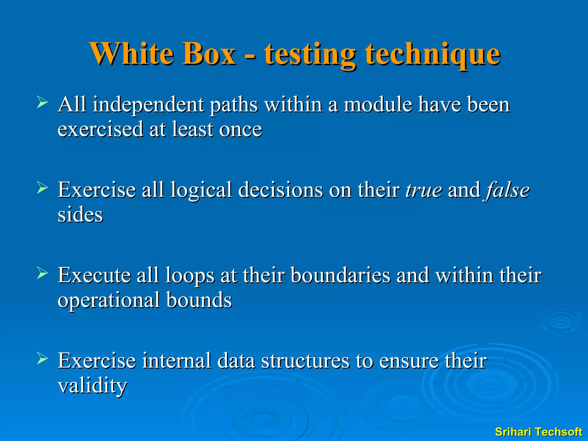 White Box - testing technique All independent paths within a module have been exercised at least once Exercise all logical decisions on their  true  and  false  sides Execute all loops at their boundaries and within their operational bounds Exercise internal data structures to ensure their validity  