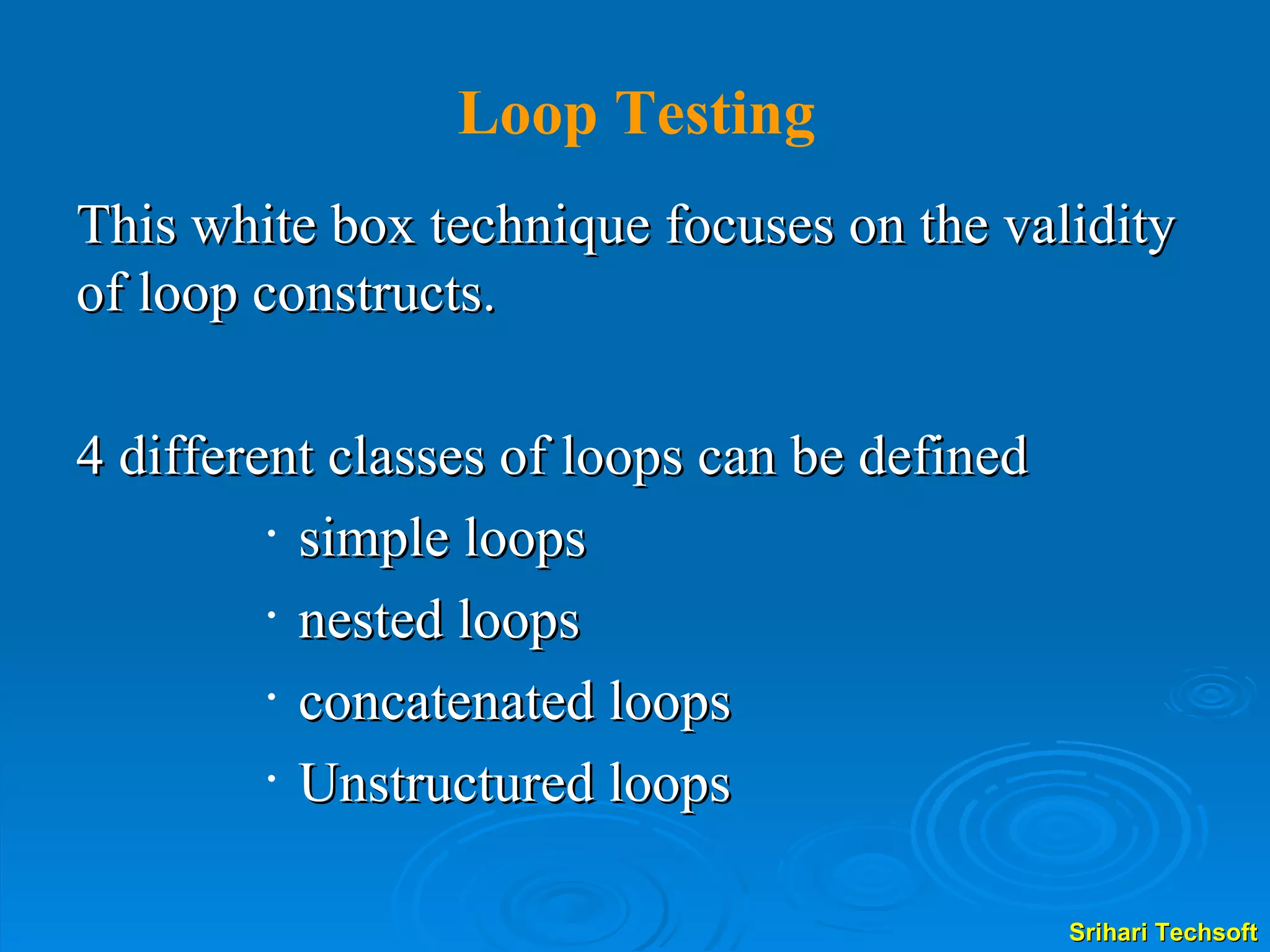 This white box technique focuses on the validity of loop constructs.  4 different classes of loops can be defined  simple loops  nested loops  concatenated loops Unstructured loops  Loop Testing 