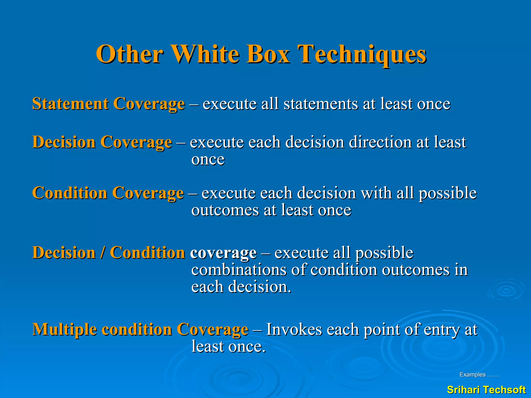 Other White Box Techniques   Statement Coverage   – execute all statements at least once Decision Coverage  – execute each decision direction at least once Condition Coverage  – execute each decision with all possible outcomes at least once  Decision / Condition  coverage  – execute all possible combinations of condition outcomes in each decision.  Multiple condition Coverage  – Invokes each point of entry at least once. Examples …… 