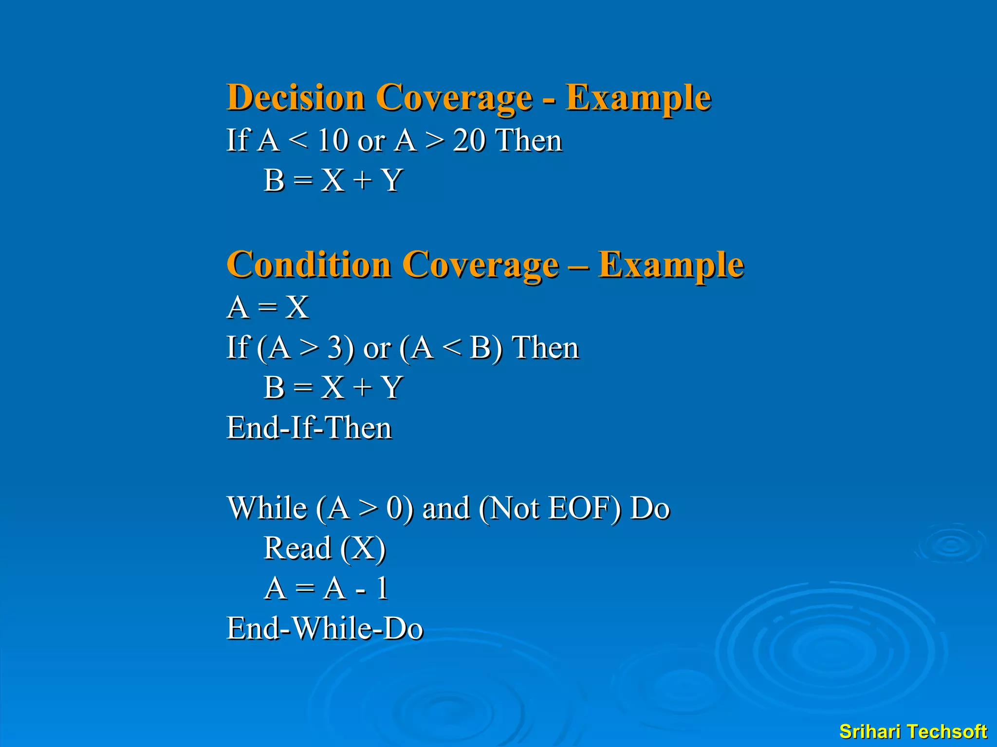 Decision Coverage - Example If A < 10 or A > 20 Then  B = X + Y Condition Coverage – Example A = X  If (A > 3) or (A < B) Then B = X + Y End-If-Then While (A > 0) and (Not EOF) Do Read (X) A = A - 1 End-While-Do 