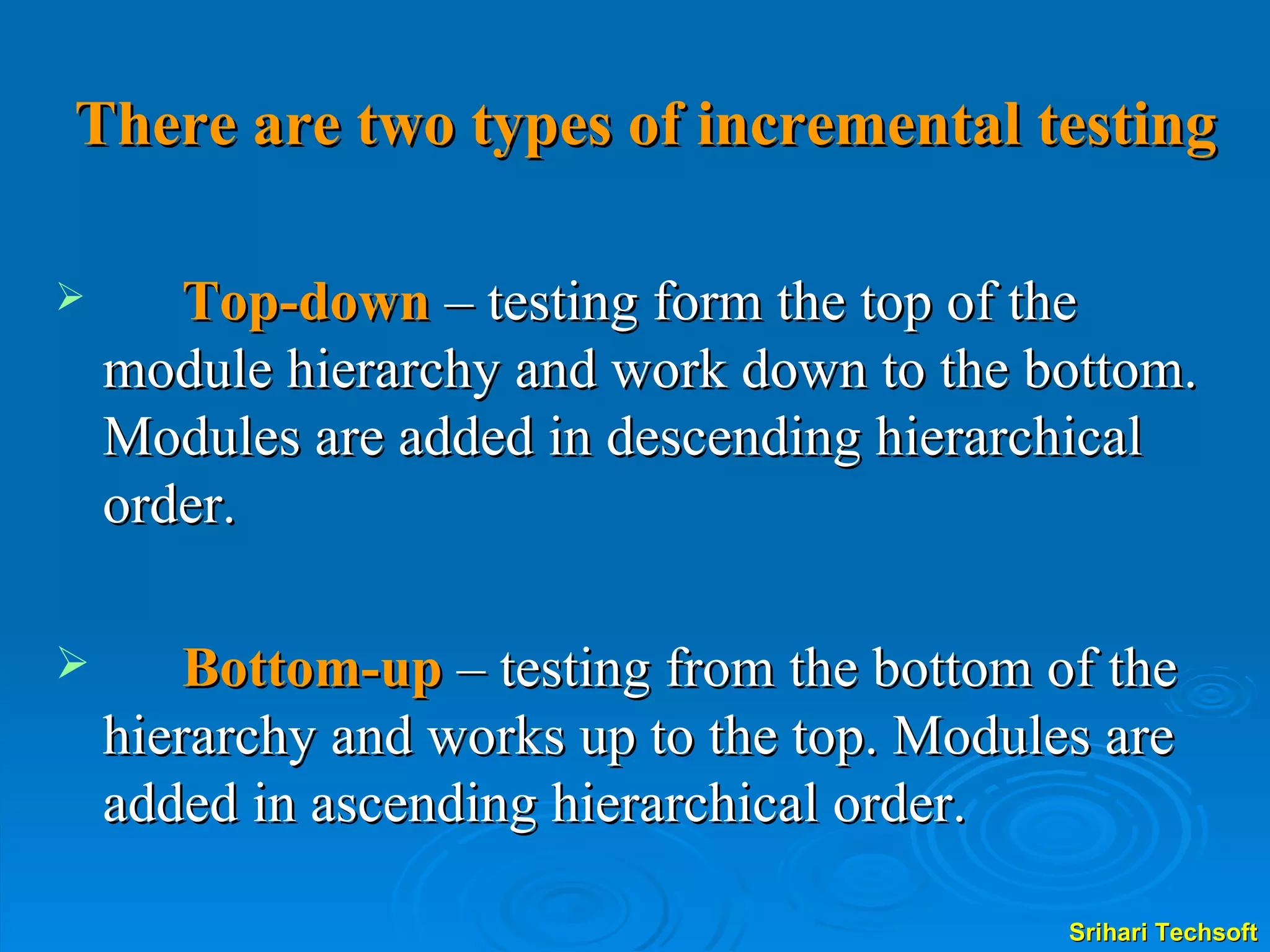 There are two types of incremental testing Top-down   – testing form the top of the module hierarchy and work down to the bottom. Modules are added in descending hierarchical order. Bottom-up  – testing from the bottom of the hierarchy and works up to the top. Modules are added in ascending hierarchical order.  