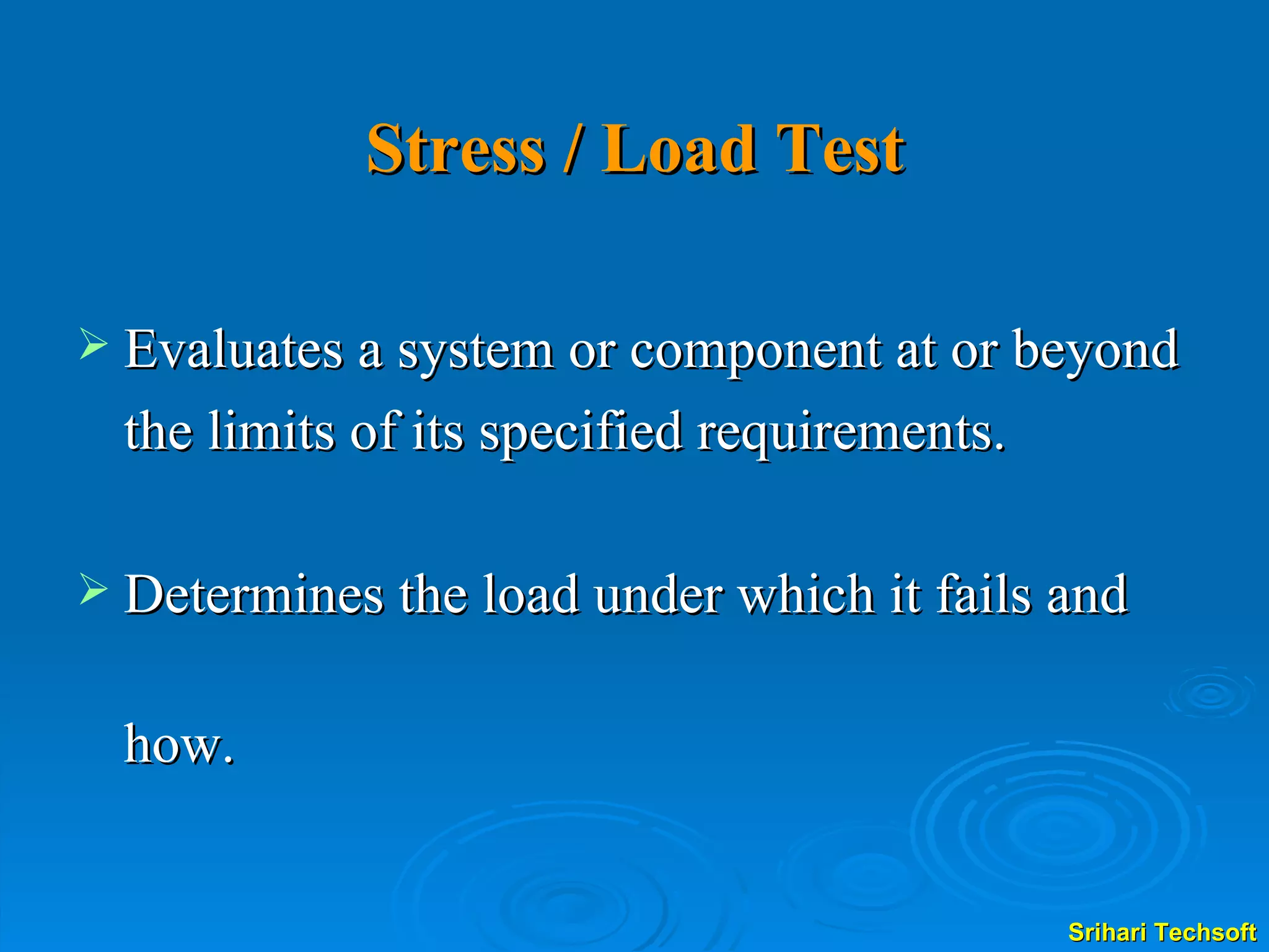 Stress / Load Test Evaluates a system or component at or beyond the limits of its specified requirements. Determines the load under which it fails and  how.  
