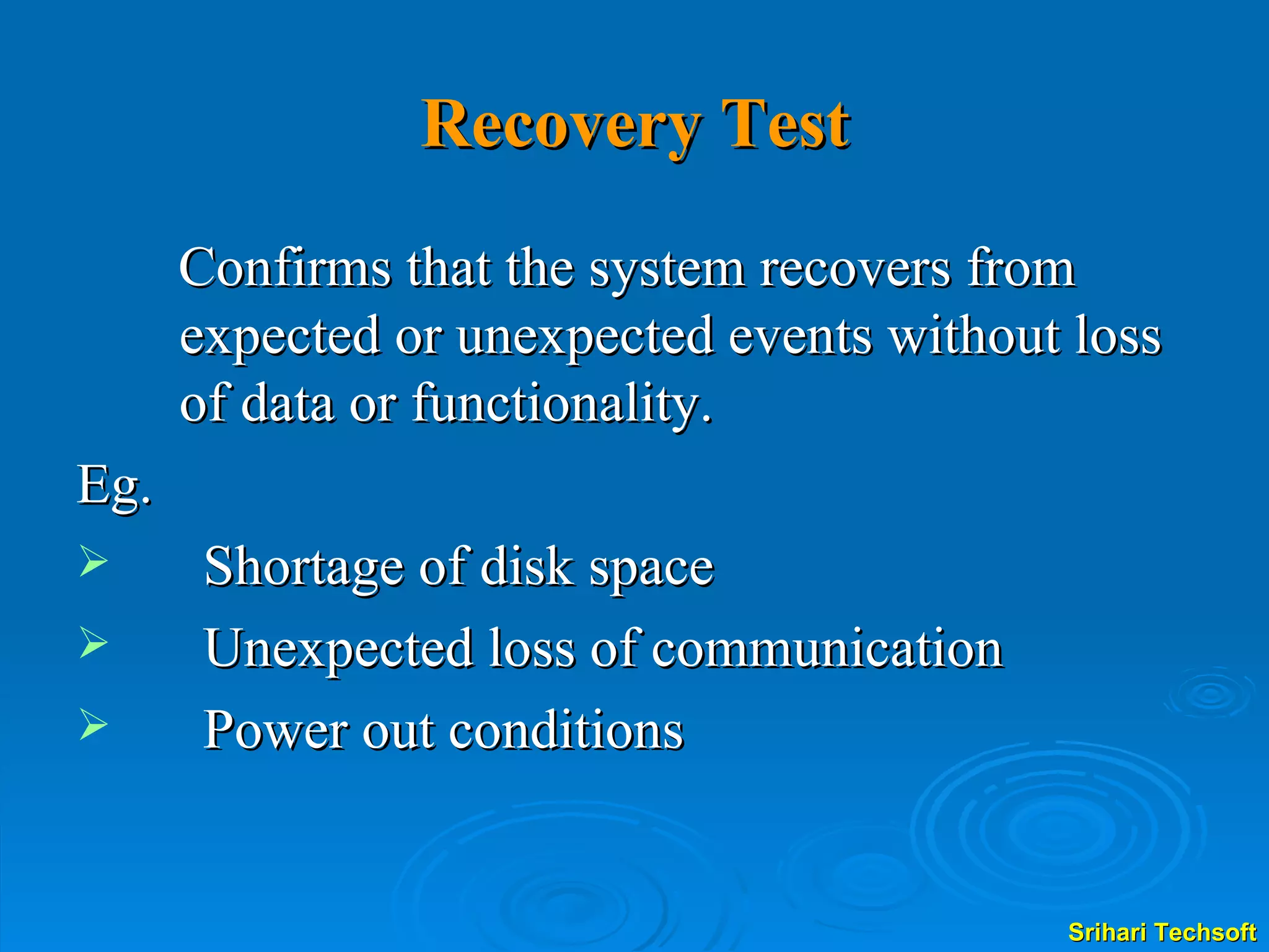 Recovery Test Confirms that the system recovers from expected or unexpected events without loss of data or functionality.  Eg. Shortage of disk space Unexpected loss of communication Power out conditions 