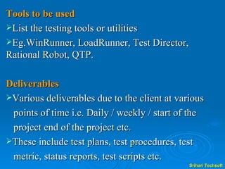 Tools to be used List the testing tools or utilities  Eg.WinRunner, LoadRunner, Test Director, Rational Robot, QTP. Deliverables Various deliverables due to the client at various  points of time i.e. Daily / weekly / start of the  project end of the project etc.  These include test plans, test procedures, test  metric, status reports, test scripts etc.  