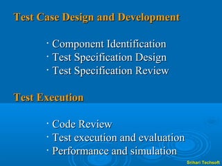 Test Case Design and Development

      •   Component Identification
      •   Test Specification Design
      •   Test Specification Review

Test Execution

      •   Code Review
      •   Test execution and evaluation
      •   Performance and simulation
                                          Srihari Techsoft
 