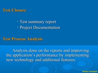 Test Closure

       •   Test summary report
       •   Project Documentation

Test Process Analysis

     Analysis done on the reports and improving
 the application’s performance by implementing
 new technology and additional features.

                                           Srihari Techsoft
 
