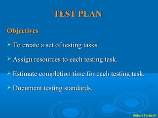 TEST PLAN
Objectives
 To create a set of testing tasks.

 Assign resources to each testing task.

 Estimate completion time for each testing task.

 Document testing standards.



                                            Srihari Techsoft
 
