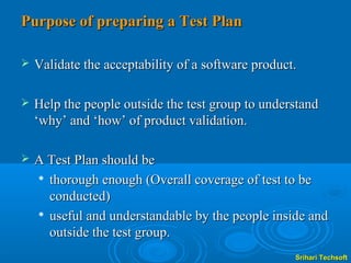 Purpose of preparing a Test Plan

   Validate the acceptability of a software product.

   Help the people outside the test group to understand
    ‘why’ and ‘how’ of product validation.

   A Test Plan should be
     thorough enough (Overall coverage of test to be

      conducted)
     useful and understandable by the people inside and

      outside the test group.
                                                    Srihari Techsoft
 