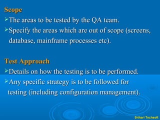 Scope
The areas to be tested by the QA team.
Specify the areas which are out of scope (screens,

 database, mainframe processes etc).

Test Approach
Details on how the testing is to be performed.
Any specific strategy is to be followed for

 testing (including configuration management).


                                             Srihari Techsoft
 