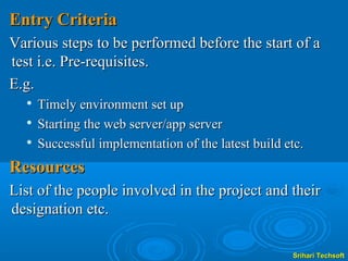 Entry Criteria
Various steps to be performed before the start of a
test i.e. Pre-requisites.
E.g.
     Timely environment set up
  
      Starting the web server/app server
     Successful implementation of the latest build etc.
Resources
List of the people involved in the project and their
designation etc.

                                                     Srihari Techsoft
 