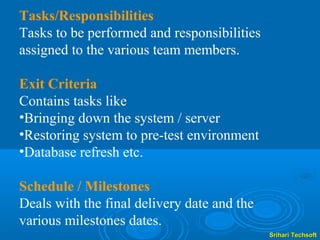 Tasks/Responsibilities
Tasks to be performed and responsibilities
assigned to the various team members.

Exit Criteria
Contains tasks like
•Bringing down the system / server
•Restoring system to pre-test environment
•Database refresh etc.

Schedule / Milestones
Deals with the final delivery date and the
various milestones dates.
                                             Srihari Techsoft
 