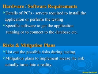 Hardware / Software Requirements
Details of PC’s / servers required to install the

 application or perform the testing
Specific software to get the application

  running or to connect to the database etc.


Risks & Mitigation Plans
List out the possible risks during testing
Mitigation plans to implement incase the risk

 actually turns into a reality.
                                               Srihari Techsoft
 