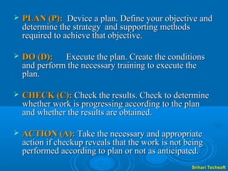    PLAN (P): Device a plan. Define your objective and
    determine the strategy and supporting methods
    required to achieve that objective.

   DO (D): Execute the plan. Create the conditions
    and perform the necessary training to execute the
    plan.

   CHECK (C): Check the results. Check to determine
    whether work is progressing according to the plan
    and whether the results are obtained.

   ACTION (A): Take the necessary and appropriate
    action if checkup reveals that the work is not being
    performed according to plan or not as anticipated.
                                                    Srihari Techsoft
 
