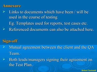 Annexure
 Links to documents which have been / will be
  used in the course of testing
  Eg. Templates used for reports, test cases etc.
 Referenced documents can also be attached here.


Sign-off
 Mutual agreement between the client and the QA

   Team.
 Both leads/managers signing their agreement on
   the Test Plan.
                                          Srihari Techsoft
 