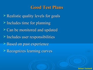 Good Test Plans
 Realistic quality levels for goals

 Includes time for planning

 Can be monitored and updated

 Includes user responsibilities

 Based on past experience

 Recognizes learning curves




                                       Srihari Techsoft
 
