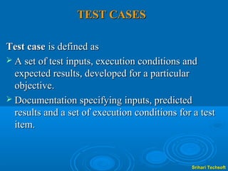TEST CASES

Test case is defined as
 A set of test inputs, execution conditions and
  expected results, developed for a particular
  objective.
 Documentation specifying inputs, predicted
  results and a set of execution conditions for a test
  item.



                                               Srihari Techsoft
 