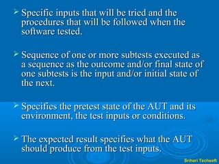  Specific inputs that will be tried and the
  procedures that will be followed when the
  software tested.

 Sequence of one or more subtests executed as
  a sequence as the outcome and/or final state of
  one subtests is the input and/or initial state of
  the next.

 Specifies the pretest state of the AUT and its
  environment, the test inputs or conditions.

 The expected result specifies what the AUT
  should produce from the test inputs.
                                               Srihari Techsoft
 