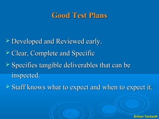 Good Test Plans


 Developed and Reviewed early.

 Clear, Complete and Specific

 Specifies tangible deliverables that can be
  inspected.
 Staff knows what to expect and when to expect it.




                                                Srihari Techsoft
 